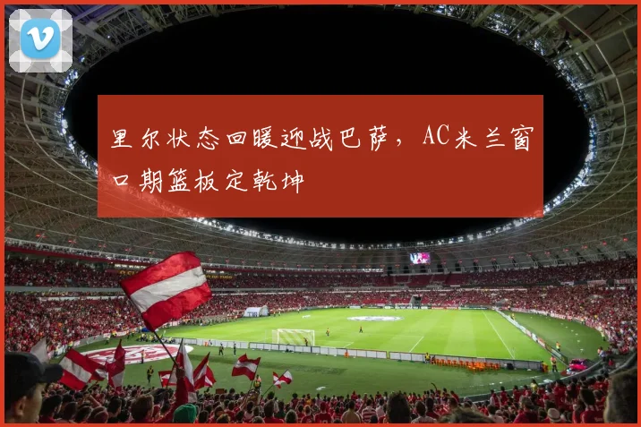里尔状态回暖迎战巴萨,AC米兰窗口期篮板定乾坤