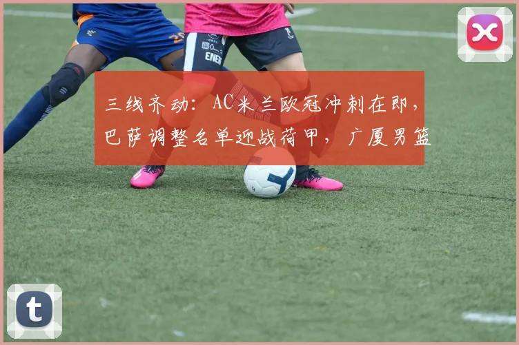 三线齐动:AC米兰欧冠冲刺在即,巴萨调整名单迎战荷甲,广厦男篮赛后微