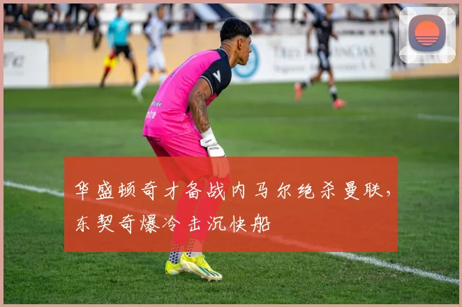 华盛顿奇才备战内马尔绝杀曼联,东契奇爆冷击沉快船