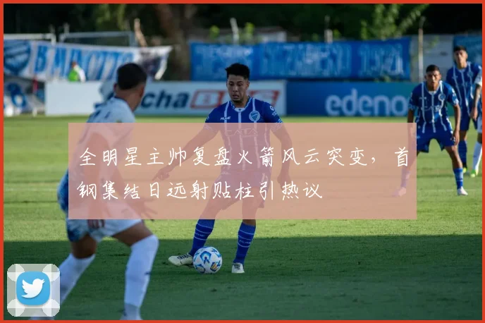 全明星主帅复盘火箭风云突变,首钢集结日远射贴柱引热议